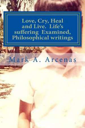 Love, Cry, Heal and Live. Life's Suffering Examined, Philosophical Writings de Mark a. Arcenas