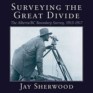 Surveying the Great Divide: The Alberta / BC Boundary Survey, 1913-1917 de Jay Sherwood