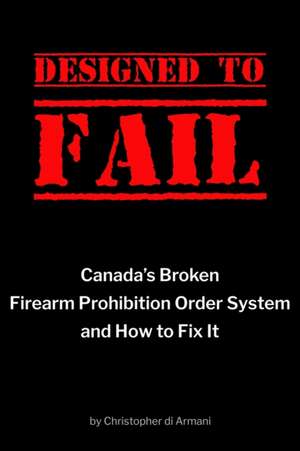 Designed to Fail: Canada's Broken Firearm Prohibition Order System and How to Fix It de Christopher Di Armani