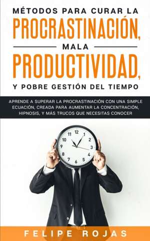 Métodos Para Curar la Procrastinación, Mala productividad, y Pobre Gestión del Tiempo de Felipe Rojas