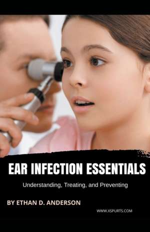 Ear Infection Essentials Understanding, Treating, and Preventing de Ethan D. Anderson