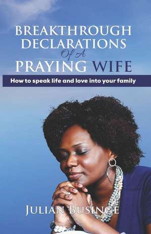 Breakthrough Declarations Of A Praying Wife: How To Speak Life And Love Into Your Family de Julian Businge