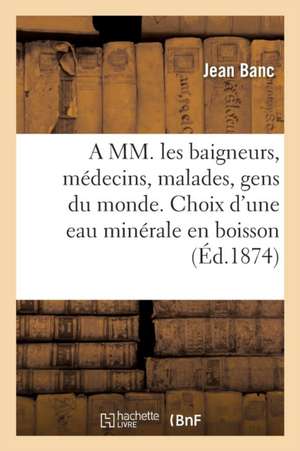 A MM. Les Baigneurs, Médecins, Malades, Gens Du Monde. Choix d'Une Eau Minérale En Boisson 1878 de Banc