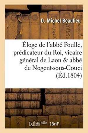 Éloge de l'Abbé Poulle, Prédicateur Du Roi, Vicaire Général de Laon Et Abbé de Nogent-Sous-Couci de D. Beaulieu