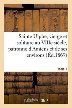 Sainte Ulphe, Vierge Et Solitaire Au Viiie Siècle, Patronne d'Amiens Et de Ses Environs Tome 1 de ""