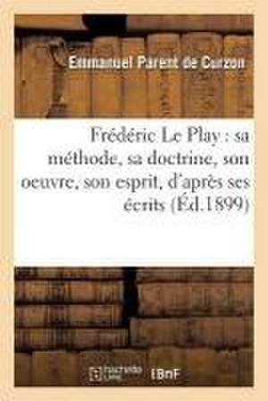 Frédéric Le Play: Sa Méthode, Sa Doctrine, Son Oeuvre, Son Esprit, d'Après Ses Écrits de Emmanuel Parent de Curzon