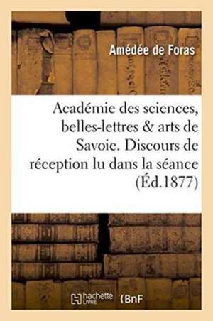 Académie Des Sciences, Belles-Lettres Et Arts de Savoie. Discours de Réception Lu Dans La Séance de Amédée de Foras