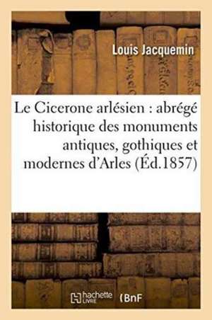 Le Cicerone Arlésien Abrégé Historique Des Monuments Antiques,: Gothiques Et Modernes de la Ville d'Arles de Louis Jacquemin