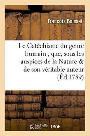 Le Catéchisme Du Genre Humain, Que, Sous Les Auspices de la Nature & de Son Véritable Auteur,: Qui Me l'Ont Dicté, Je Mets Sous Les Yeux & La Protecti de François Boissel