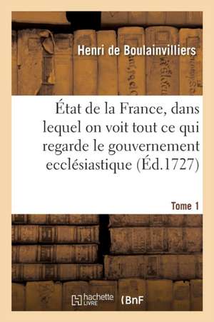 État de la France, Dans Lequel on Voit Tout CE Qui Regarde Le Gouvernement Ecclésiastique Tome 1 de Henri de Boulainvilliers