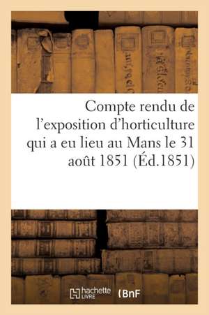 Compte Rendu de l'Exposition d'Horticulture Qui a Eu Lieu Au Mans: Le 31 Août Et Les 1, 2 Et 3 Septembre 1851 de Sans Auteur