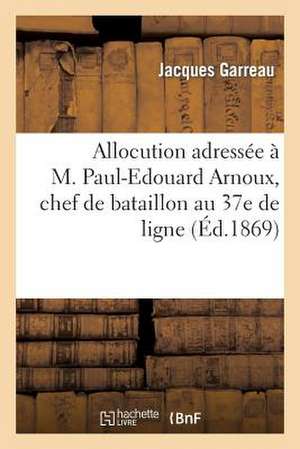 Allocution Adressee A M. Paul-Edouard Arnoux, Chef de Bataillon Au 37e de Ligne: Et a Melle Marie de La Menardiere, Au Moment de Leur Mariage de Garreau-J