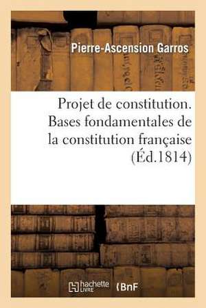 Projet de Constitution. Bases Fondamentales de La Constitution Francaise de Garros-P-A