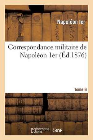 Correspondance Militaire de Napoleon 1er, Extraite de La Correspondance Generale. Tome 6