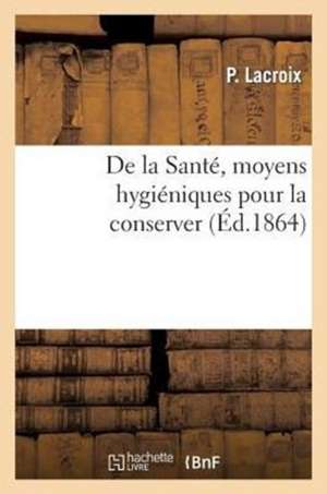 de La Sante, Moyens Hygieniques Pour La Conserver. Suivi D'Un Expose Complet Des Dangers