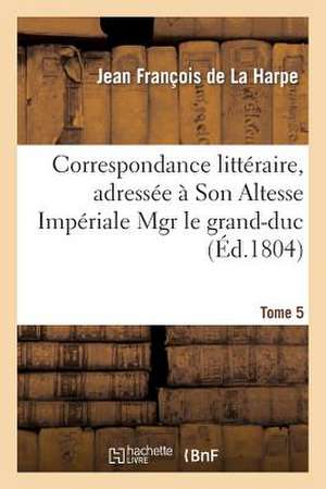 Correspondance Litteraire, Adressee a Son Altesse Imperiale Mgr Le Grand-Duc. T. 5