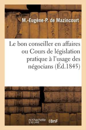 Le Bon Conseiller En Affaires Ou Cours de Législation Pratique: À l'Usage Des Négocians Sic Des Industriels Des Propriétaires Et Des Locataires de M. -Eugène-P de Mazincourt