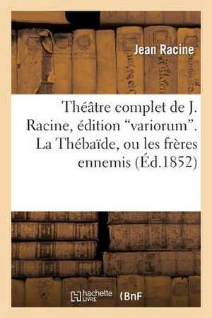 Theatre Complet de J. Racine, Edition "Variorum." La Thebaide, Ou Les Freres Ennemis de Jean Racine