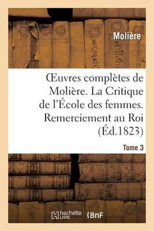 Oeuvres Completes de Moliere. Tome 3. La Critique de L'Ecole Des Femmes. Remerciement Au Roi.