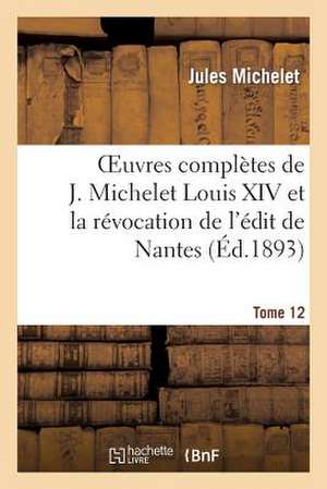 Oeuvres Completes de J. Michelet. T. 12 Louis XIV Et La Revocation de L'Edit de Nantes