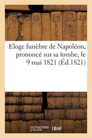 Eloge Funebre de Napoleon, Prononce Sur Sa Tombe, Le 9 Mai 1821, Par Le Grand Marechal Bertrand