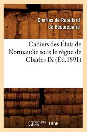 Cahiers Des Etats de Normandie Sous Le Regne de Charles IX de Charles Robillard De Beaurepaire