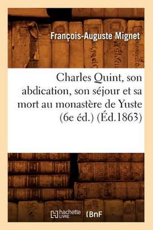 Charles Quint, Son Abdication, Son Sejour Et Sa Mort Au Monastere de Yuste (6e Ed.) de Francois Auguste Marie Alexis Mignet