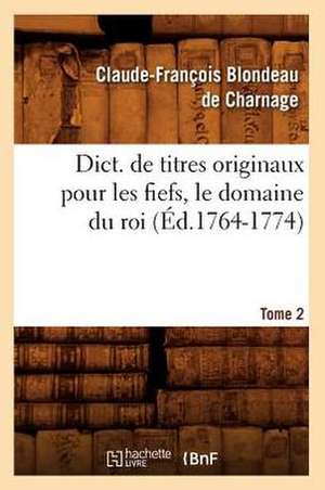 Dict. de Titres Originaux Pour Les Fiefs, Le Domaine Du Roi, Tome 2 (Ed.1764-1774) de Blondeau De Charnage C. F.