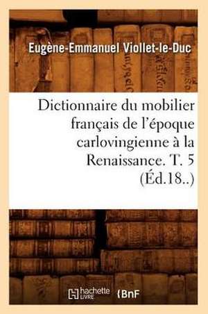 Dictionnaire Du Mobilier Francais de L'Epoque Carlovingienne a la Renaissance. T. 5 (Ed.18..) de Eugene-Emmanuel Viollet-Le-Duc