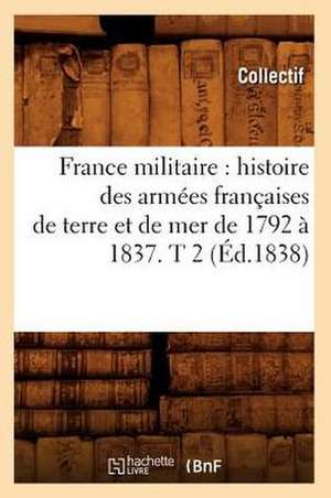 France Militaire: Histoire Des Armees Francaises de Terre Et de Mer de 1792 a 1837. T 2 (Ed.1838) de Collectif