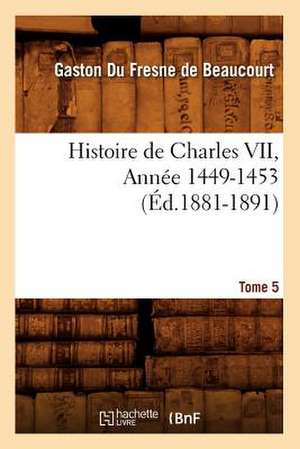 Histoire de Charles VII. Tome 5, Annee 1449-1453 (Ed.1881-1891) de Gaston Fresne De Beaucourt