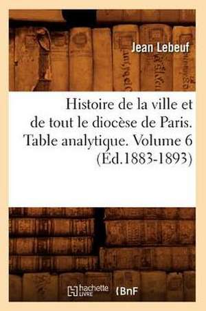 Histoire de La Ville Et de Tout Le Diocese de Paris. Table Analytique. Volume 6 (Ed.1883-1893) de Lebeuf J.