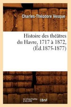 Histoire Des Theatres Du Havre, 1717 a 1872, (Ed.1875-1877) de Vesque C. T.