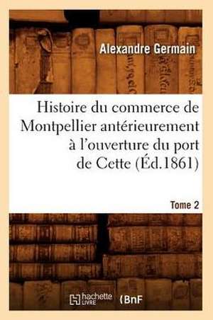 Histoire Du Commerce de Montpellier Anterieurement A L'Ouverture Du Port de Cette. Tome 2 (Ed.1861) de Germain-A