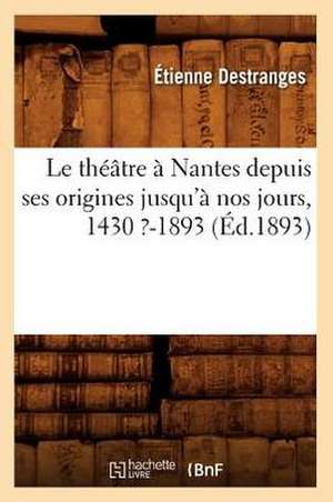 Le Theatre a Nantes Depuis Ses Origines Jusqu'a Nos Jours, 1430 ?-1893 (Ed.1893) de Destranges E.