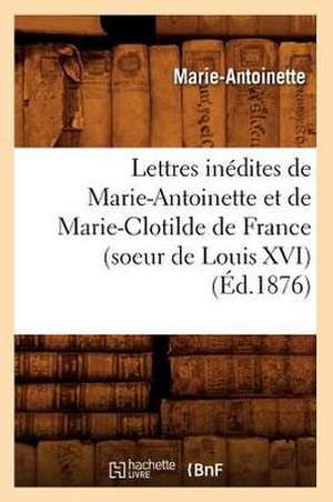 Lettres Inedites de Marie-Antoinette Et de Marie-Clotilde de France (Soeur de Louis XVI) (Ed.1876) de Marie Antoinette