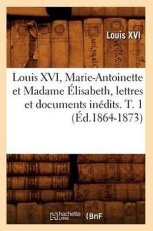 Louis XVI, Marie-Antoinette Et Madame Elisabeth, Lettres Et Documents Inedits. T. 1 (Ed.1864-1873) de Louis XVI