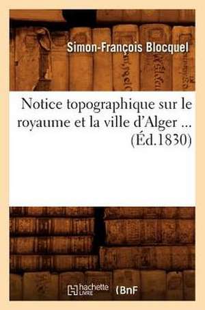 Notice Topographique Sur Le Royaume Et La Ville D'Alger ... (Ed.1830): Historique, Climatologie, Constitution Medicale, (Ed.1878) de Blocquel S. F.