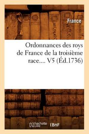 Ordonnances Des Roys de France de La Troisieme Race. Volume 5 (Ed.1736) de France