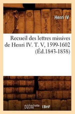 Recueil Des Lettres Missives de Henri IV. T. V, 1599-1602 (Ed.1843-1858) de Henri IV