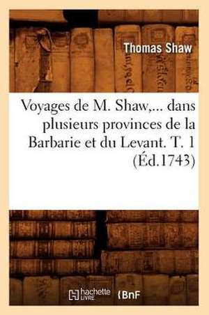 Voyages de M. Shaw, Dans Plusieurs Provinces de La Barbarie Et Du Levant. Tome 1 (Ed.1743) de Shaw T.