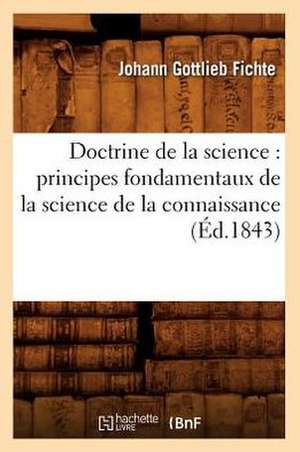 Doctrine de La Science: Principes Fondamentaux de La Science de La Connaissance (Ed.1843) de Fichte J. G.