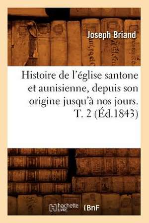 Histoire de L'Eglise Santone Et Aunisienne, Depuis Son Origine Jusqu'a Nos Jours. T. 2 de Joseph Briand