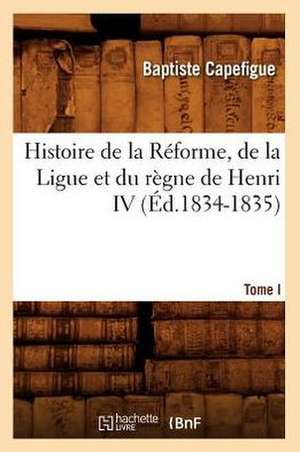 Histoire de La Reforme, de La Ligue Et Du Regne de Henri IV. Tome I (Ed.1834-1835) de Capefigue B.