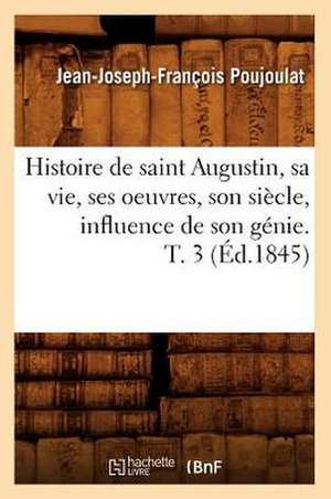 Histoire de Saint Augustin, Sa Vie, Ses Oeuvres, Son Siecle, Influence de Son Genie. T. 3 de Jean Joseph Francois Poujoulat