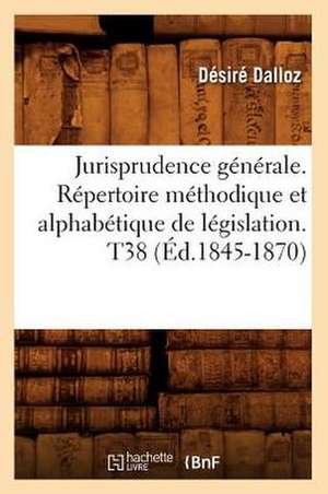 Jurisprudence Generale. Repertoire Methodique Et Alphabetique de Legislation. T38 (Ed.1845-1870) de Dalloz D.