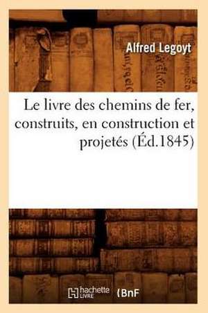 Le Livre Des Chemins de Fer, Construits, En Construction Et Projetes, (Ed.1845) de Legoyt-A