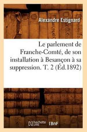 Le Parlement de Franche-Comte, de Son Installation A Besancon A Sa Suppression. T. 2 de Alexandre Estignard