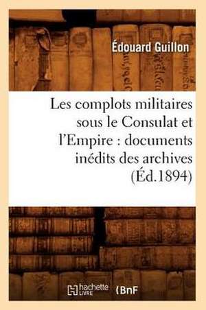 Les Complots Militaires Sous Le Consulat Et L'Empire: Documents Inedits Des Archives (Ed.1894) de Guillon E.