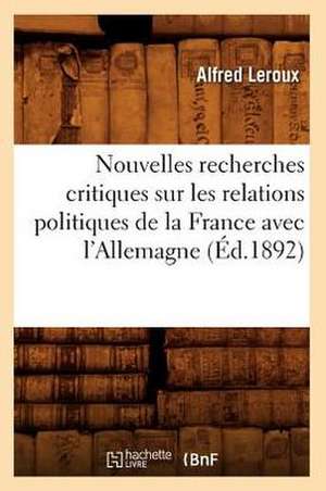 Nouvelles Recherches Critiques Sur Les Relations Politiques de La France Avec L'Allemagne (Ed.1892) de Alfred LeRoux